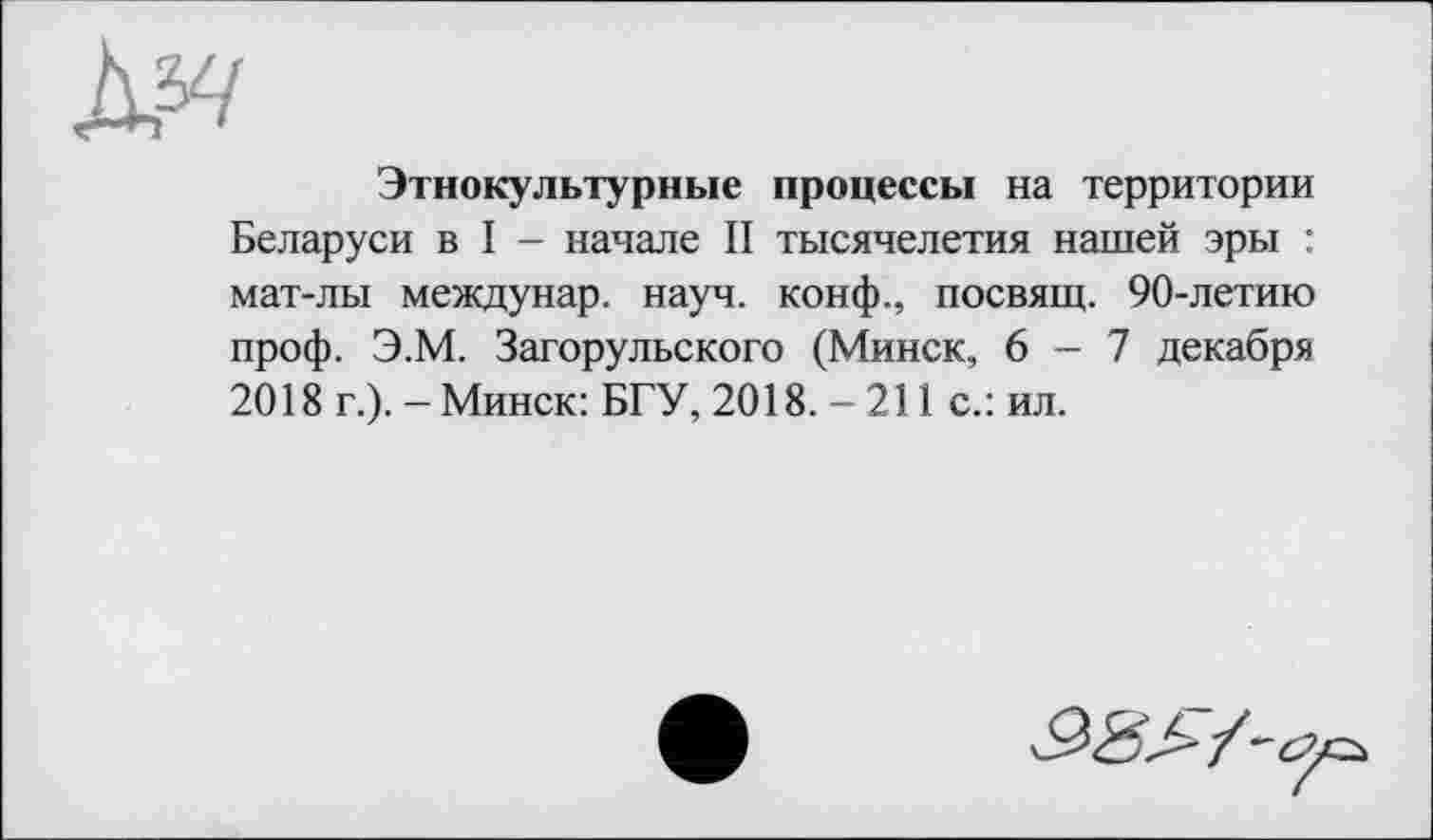 ﻿Этнокультурные процессы на территории Беларуси в I - начале II тысячелетия нашей эры : мат-лы междунар. науч, конф., посвящ. 90-летию проф. Э.М. Загорульского (Минск, 6-7 декабря 2018 г.). - Минск: БГУ, 2018. - 211 с.: ил.